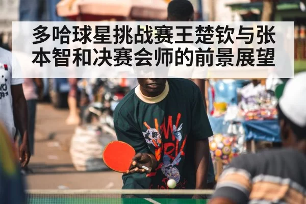 多哈球星挑战赛王楚钦与张本智和决赛会师的前景展望