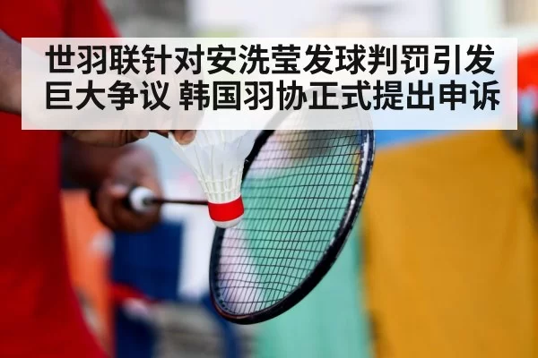世羽联针对安洗莹发球判罚引发巨大争议 韩国羽协正式提出申诉